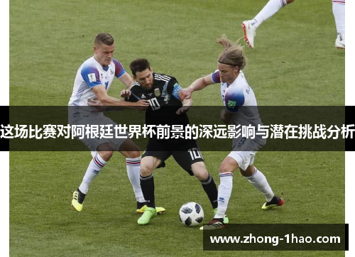 这场比赛对阿根廷世界杯前景的深远影响与潜在挑战分析